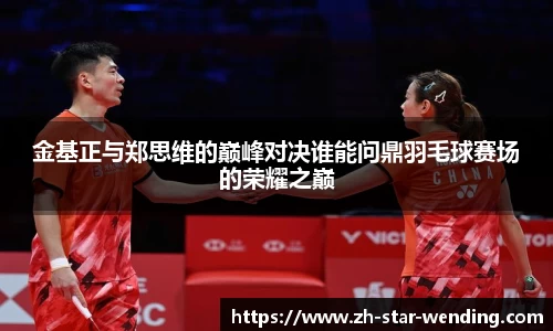 金基正与郑思维的巅峰对决谁能问鼎羽毛球赛场的荣耀之巅