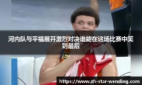 河内队与平福展开激烈对决谁能在这场比赛中笑到最后