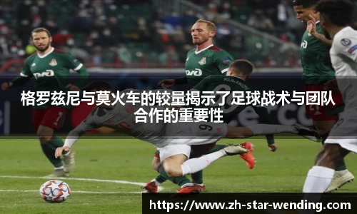 格罗兹尼与莫火车的较量揭示了足球战术与团队合作的重要性