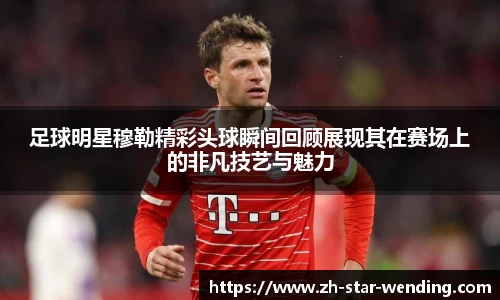 足球明星穆勒精彩头球瞬间回顾展现其在赛场上的非凡技艺与魅力